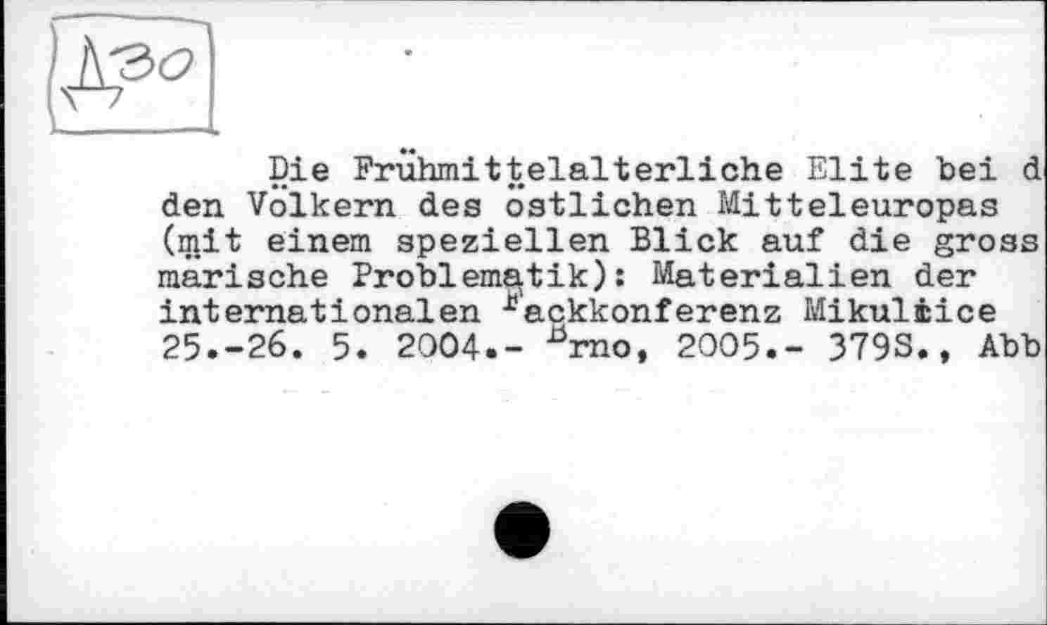 ﻿Die Frühmittelalterliche Elite bei d den Volkern des östlichen Mitteleuropas (mit einem speziellen Blick auf die gross marische Problematik): Materialien der internationalen -^ackkonferenz Mikuliice 25.-26. 5. 2004.- ^rno, 2005.- 379S., Abb